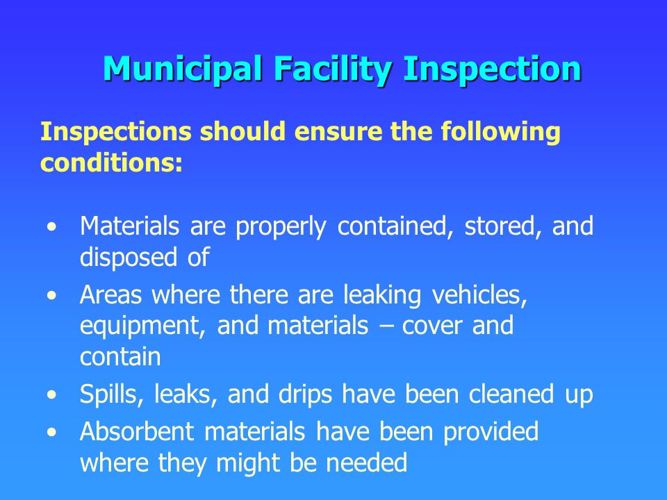 Municipal Facility Inspection Materials are properly contained, stored, and disposed of Areas where there are leaking vehicles, equipment, and materials – cover and contain Spills, leaks, and drips have been cleaned up Absorbent materials have been provided where they might be needed Inspections should ensure the following conditions: