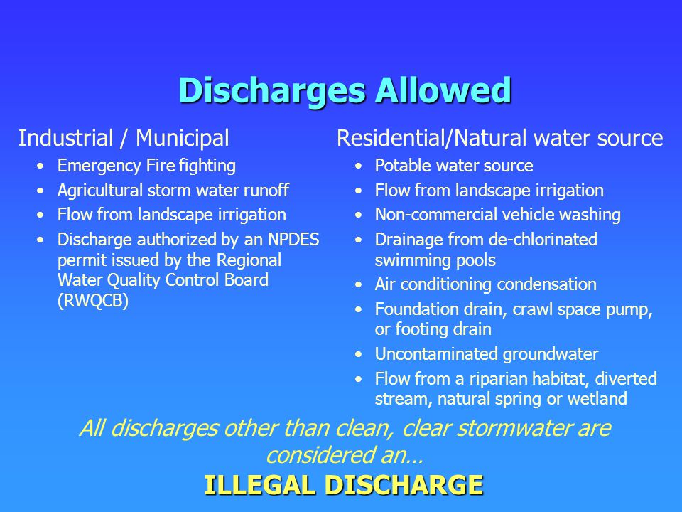 Discharges Allowed Residential/Natural water source Potable water source Flow from landscape irrigation Non-commercial vehicle washing Drainage from de-chlorinated swimming pools Air conditioning condensation Foundation drain, crawl space pump, or footing drain Uncontaminated groundwater Flow from a riparian habitat, diverted stream, natural spring or wetland ILLEGAL DISCHARGE All discharges other than clean, clear stormwater are considered an… ILLEGAL DISCHARGE Industrial / Municipal Emergency Fire fighting Agricultural storm water runoff Flow from landscape irrigation Discharge authorized by an NPDES permit issued by the Regional Water Quality Control Board (RWQCB)