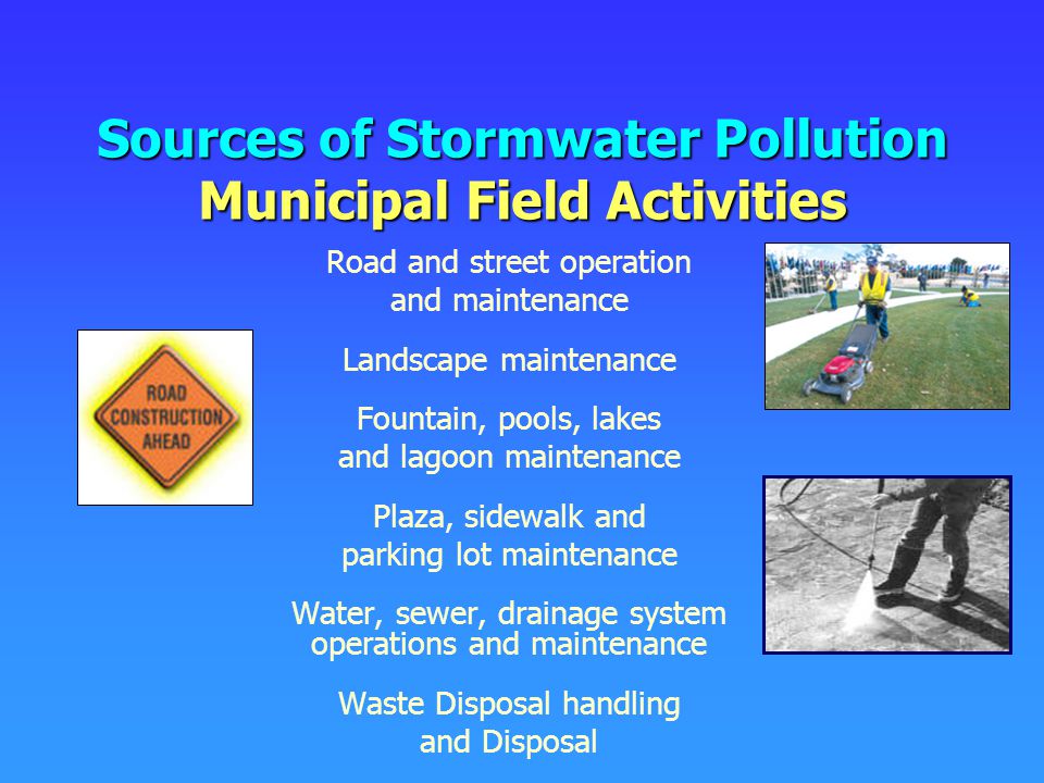 Sources of Stormwater Pollution Municipal Field Activities Road and street operation and maintenance Landscape maintenance Fountain, pools, lakes and lagoon maintenance Plaza, sidewalk and parking lot maintenance Water, sewer, drainage system operations and maintenance Waste Disposal handling and Disposal