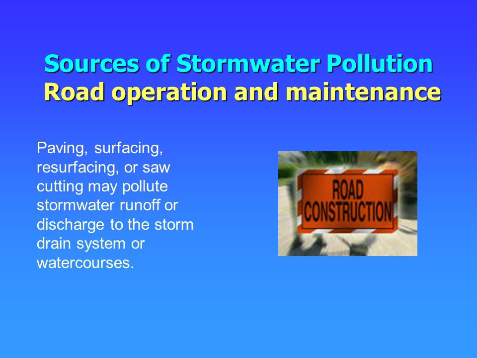 Sources of Stormwater Pollution Road operation and maintenance Paving, surfacing, resurfacing, or saw cutting may pollute stormwater runoff or discharge to the storm drain system or watercourses.