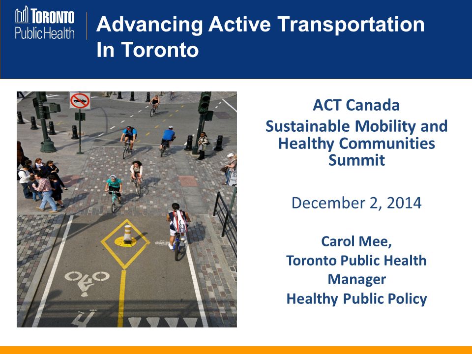 Advancing Active Transportation In Toronto ACT Canada Sustainable Mobility and Healthy Communities Summit December 2, 2014 Carol Mee, Toronto Public Health Manager Healthy Public Policy
