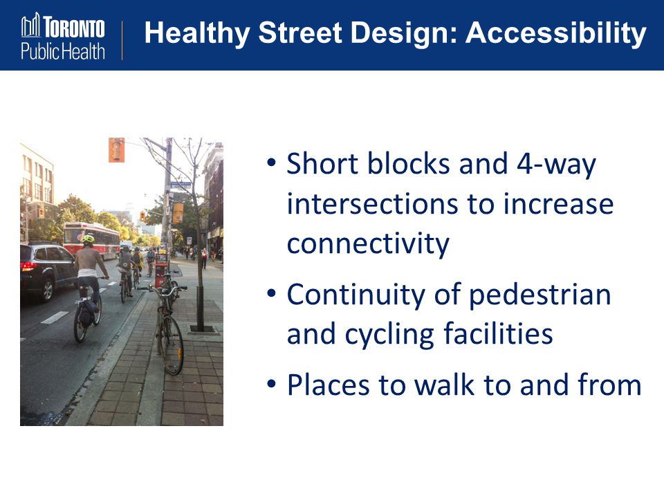 Healthy Street Design: Accessibility Short blocks and 4-way intersections to increase connectivity Continuity of pedestrian and cycling facilities Places to walk to and from