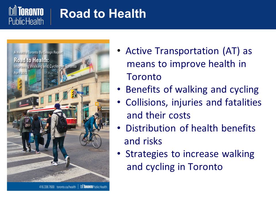Road to Health Active Transportation (AT) as means to improve health in Toronto Benefits of walking and cycling Collisions, injuries and fatalities and their costs Distribution of health benefits and risks Strategies to increase walking and cycling in Toronto