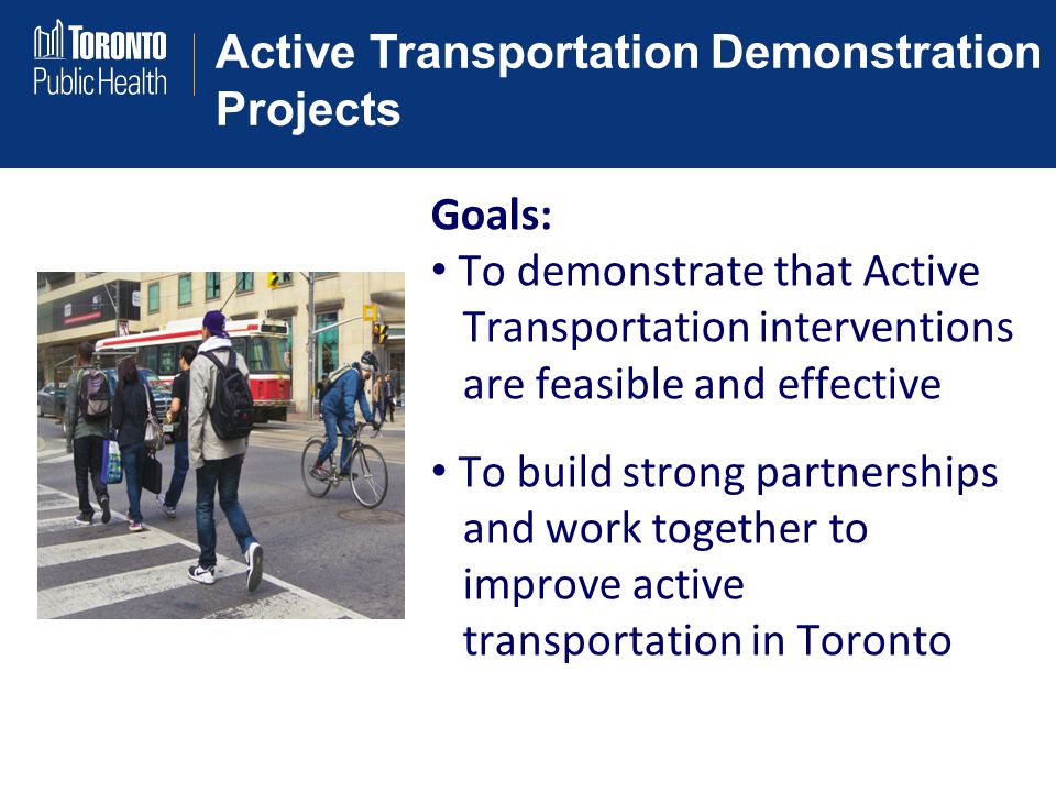 Active Transportation Demonstration Projects Goals: To demonstrate that Active Transportation interventions are feasible and effective To build strong partnerships and work together to improve active transportation in Toronto