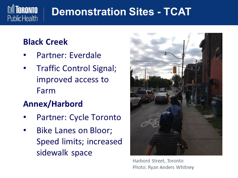 Demonstration Sites - TCAT Black Creek Partner: Everdale Traffic Control Signal; improved access to Farm Annex/Harbord Partner: Cycle Toronto Bike Lanes on Bloor; Speed limits; increased sidewalk space Harbord Street, Toronto Photo: Ryan Anders Whitney