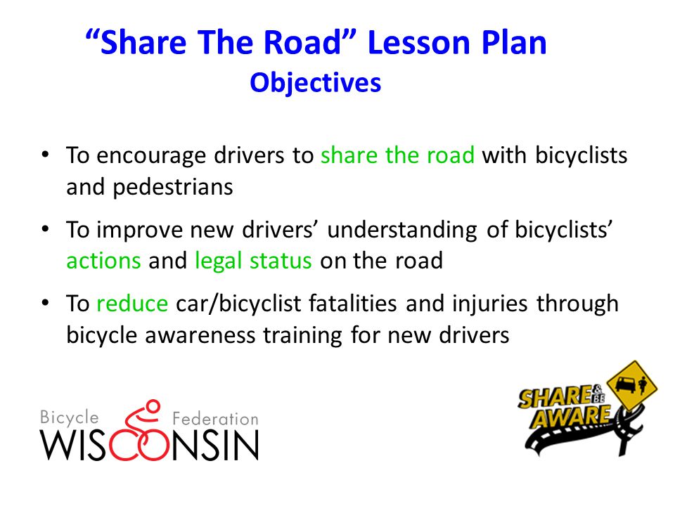 Share The Road Lesson Plan Objectives To encourage drivers to share the road with bicyclists and pedestrians To improve new drivers’ understanding of bicyclists’ actions and legal status on the road To reduce car/bicyclist fatalities and injuries through bicycle awareness training for new drivers