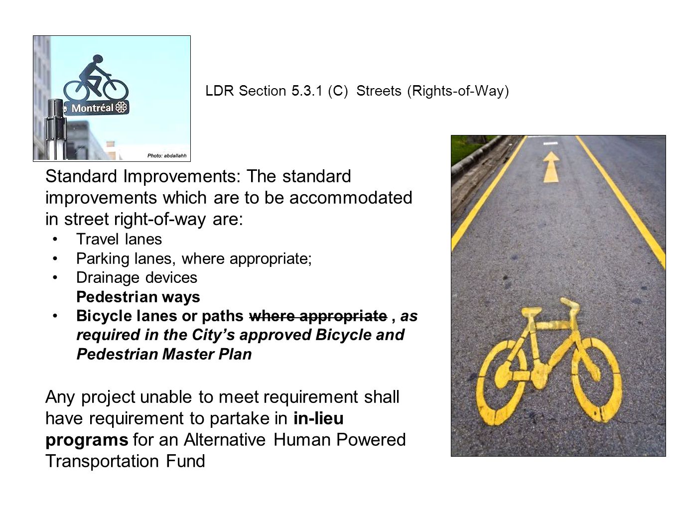Standard Improvements: The standard improvements which are to be accommodated in street right-of-way are: Travel lanes Parking lanes, where appropriate; Drainage devices Pedestrian ways Bicycle lanes or paths where appropriate, as required in the City’s approved Bicycle and Pedestrian Master Plan Any project unable to meet requirement shall have requirement to partake in in-lieu programs for an Alternative Human Powered Transportation Fund LDR Section (C) Streets (Rights-of-Way)