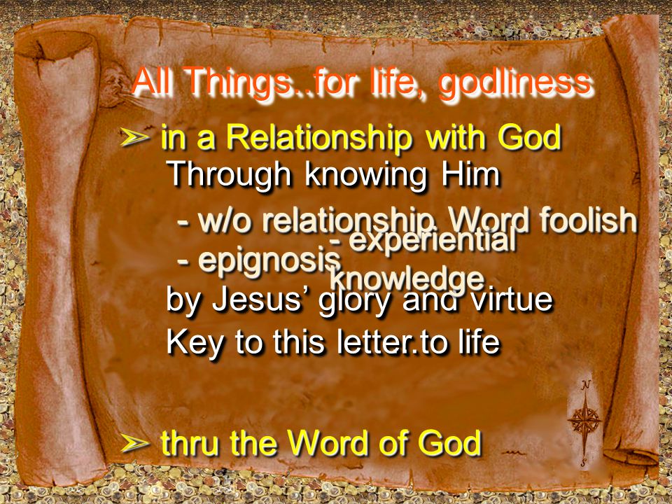 All Things..for life, godliness ➣ in a Relationship with God ➣ thru the Word of God Through knowing Him by Jesus’ glory and virtue - w/o relationship Word foolish Key to this letter...to life - epignosis - experiential knowledge