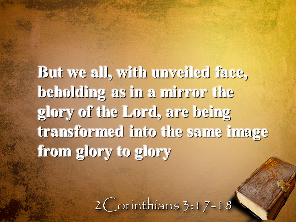 But we all, with unveiled face, beholding as in a mirror the glory of the Lord, are being transformed into the same image from glory to glory 2Corinthians 3:17-18