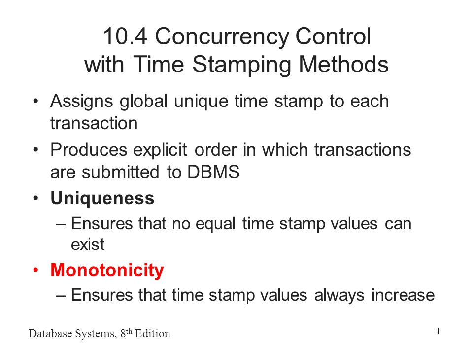 Database Systems, 8 th Edition Concurrency Control with Time Stamping Methods Assigns global unique time stamp to each transaction Produces explicit order in which transactions are submitted to DBMS Uniqueness –Ensures that no equal time stamp values can exist Monotonicity –Ensures that time stamp values always increase