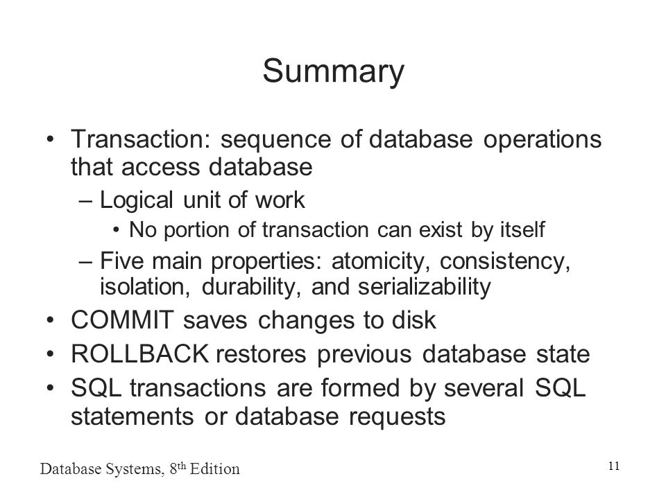 Database Systems, 8 th Edition 11 Summary Transaction: sequence of database operations that access database –Logical unit of work No portion of transaction can exist by itself –Five main properties: atomicity, consistency, isolation, durability, and serializability COMMIT saves changes to disk ROLLBACK restores previous database state SQL transactions are formed by several SQL statements or database requests