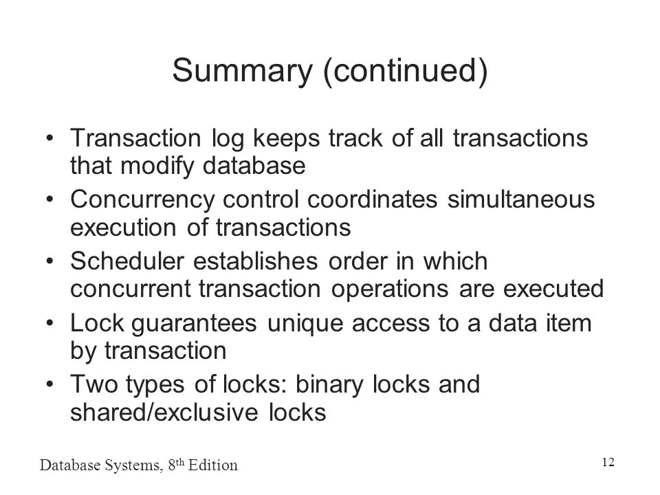 Database Systems, 8 th Edition 12 Summary (continued) Transaction log keeps track of all transactions that modify database Concurrency control coordinates simultaneous execution of transactions Scheduler establishes order in which concurrent transaction operations are executed Lock guarantees unique access to a data item by transaction Two types of locks: binary locks and shared/exclusive locks