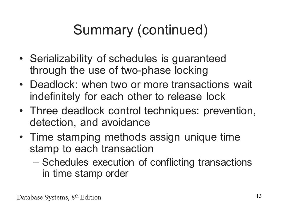 Database Systems, 8 th Edition 13 Summary (continued) Serializability of schedules is guaranteed through the use of two-phase locking Deadlock: when two or more transactions wait indefinitely for each other to release lock Three deadlock control techniques: prevention, detection, and avoidance Time stamping methods assign unique time stamp to each transaction –Schedules execution of conflicting transactions in time stamp order