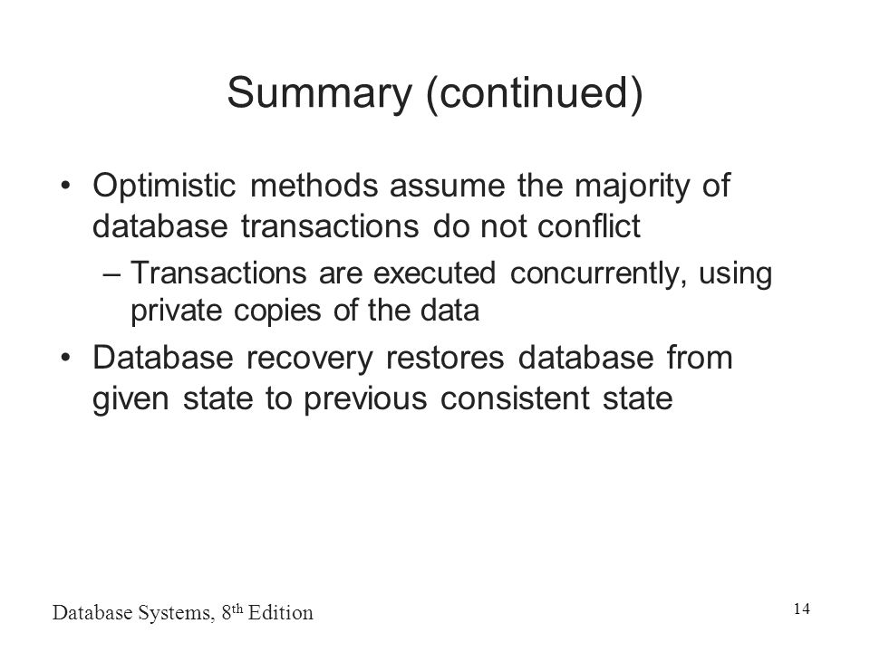 Database Systems, 8 th Edition 14 Summary (continued) Optimistic methods assume the majority of database transactions do not conflict –Transactions are executed concurrently, using private copies of the data Database recovery restores database from given state to previous consistent state