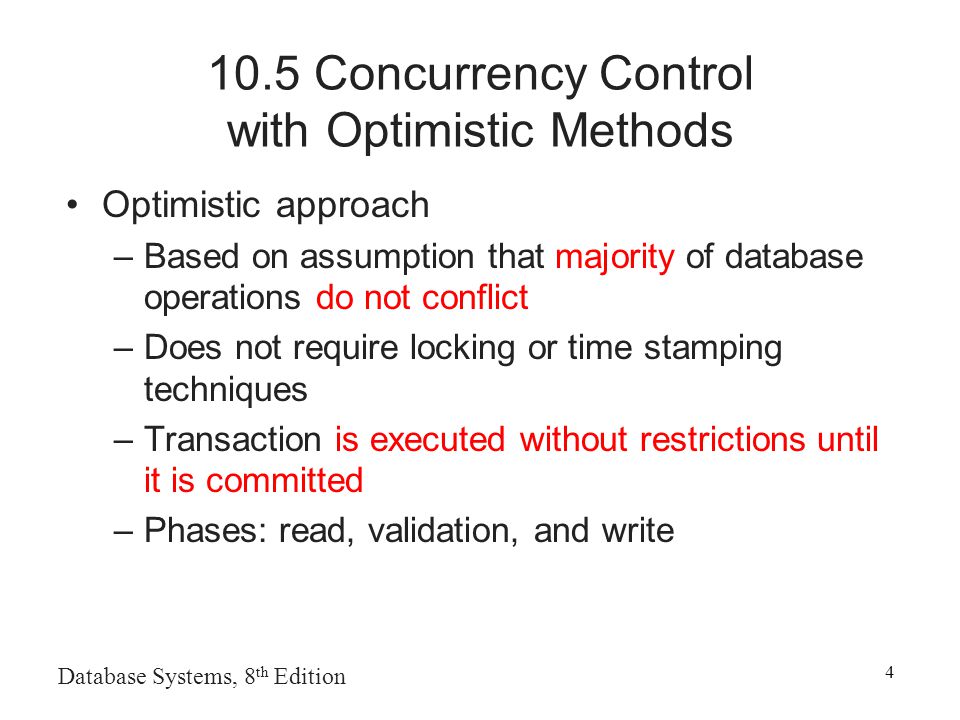 Concurrency Control with Optimistic Methods Optimistic approach –Based on assumption that majority of database operations do not conflict –Does not require locking or time stamping techniques –Transaction is executed without restrictions until it is committed –Phases: read, validation, and write
