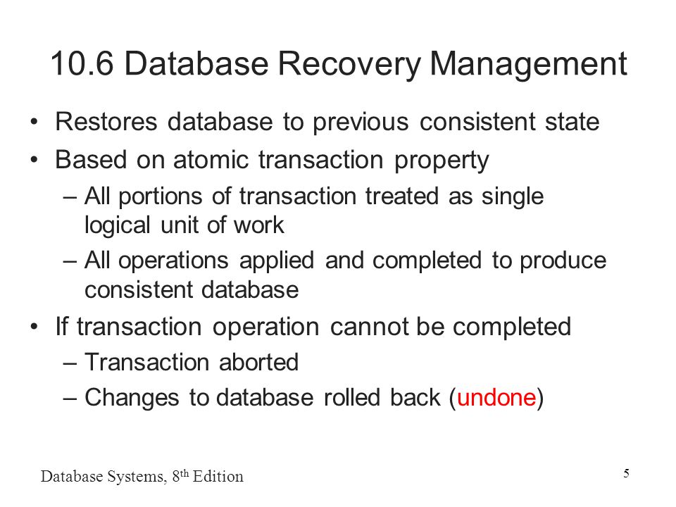 Database Systems, 8 th Edition Database Recovery Management Restores database to previous consistent state Based on atomic transaction property –All portions of transaction treated as single logical unit of work –All operations applied and completed to produce consistent database If transaction operation cannot be completed –Transaction aborted –Changes to database rolled back (undone)