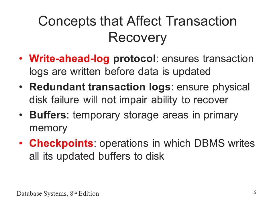 Database Systems, 8 th Edition 6 Concepts that Affect Transaction Recovery Write-ahead-log protocol: ensures transaction logs are written before data is updated Redundant transaction logs: ensure physical disk failure will not impair ability to recover Buffers: temporary storage areas in primary memory Checkpoints: operations in which DBMS writes all its updated buffers to disk