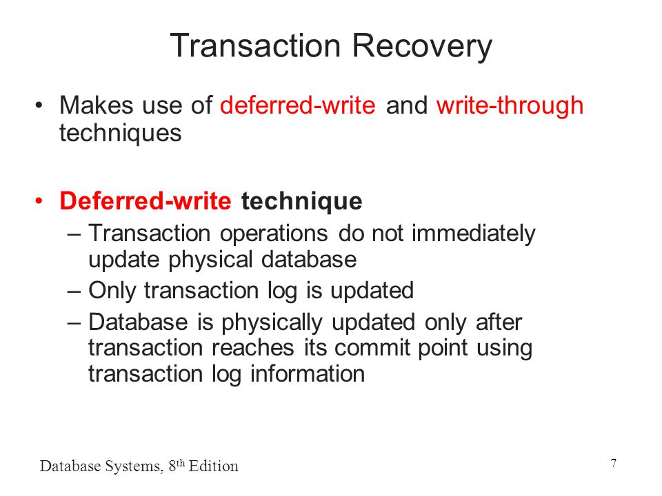 Database Systems, 8 th Edition 7 Transaction Recovery Makes use of deferred-write and write-through techniques Deferred-write technique –Transaction operations do not immediately update physical database –Only transaction log is updated –Database is physically updated only after transaction reaches its commit point using transaction log information