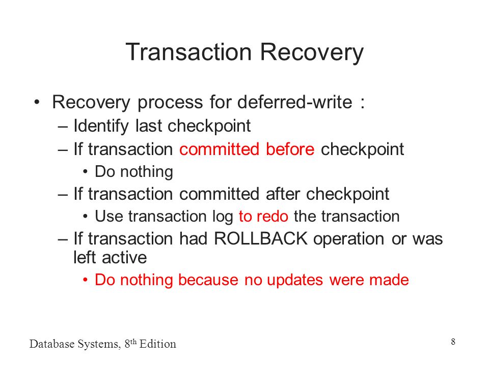 Transaction Recovery Recovery process for deferred-write : –Identify last checkpoint –If transaction committed before checkpoint Do nothing –If transaction committed after checkpoint Use transaction log to redo the transaction –If transaction had ROLLBACK operation or was left active Do nothing because no updates were made Database Systems, 8 th Edition 8