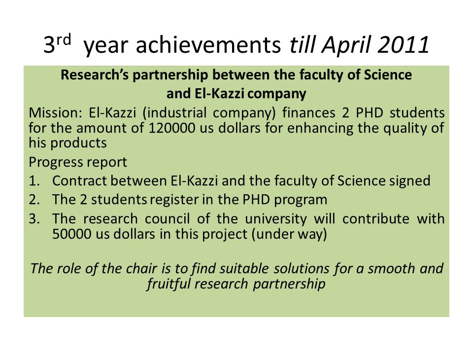 3 rd year achievements till April 2011 Research’s partnership between the faculty of Science and El-Kazzi company Mission: El-Kazzi (industrial company) finances 2 PHD students for the amount of us dollars for enhancing the quality of his products Progress report 1.Contract between El-Kazzi and the faculty of Science signed 2.The 2 students register in the PHD program 3.The research council of the university will contribute with us dollars in this project (under way) The role of the chair is to find suitable solutions for a smooth and fruitful research partnership