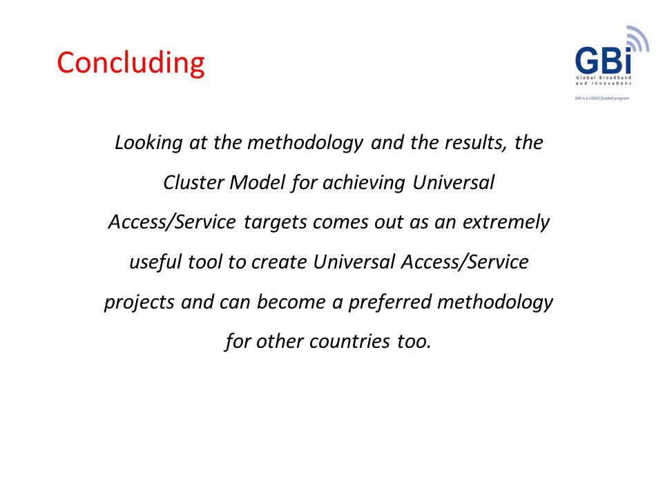 Concluding Looking at the methodology and the results, the Cluster Model for achieving Universal Access/Service targets comes out as an extremely useful tool to create Universal Access/Service projects and can become a preferred methodology for other countries too.