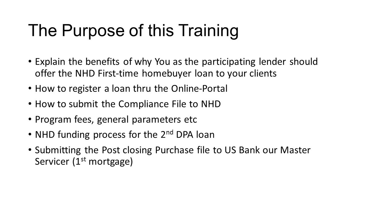 The Purpose of this Training Explain the benefits of why You as the participating lender should offer the NHD First-time homebuyer loan to your clients How to register a loan thru the Online-Portal How to submit the Compliance File to NHD Program fees, general parameters etc NHD funding process for the 2 nd DPA loan Submitting the Post closing Purchase file to US Bank our Master Servicer (1 st mortgage)