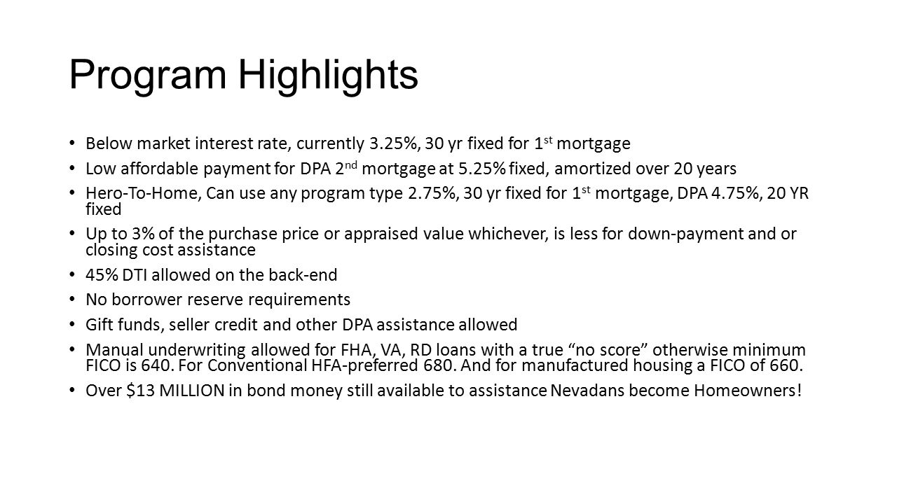 Program Highlights Below market interest rate, currently 3.25%, 30 yr fixed for 1 st mortgage Low affordable payment for DPA 2 nd mortgage at 5.25% fixed, amortized over 20 years Hero-To-Home, Can use any program type 2.75%, 30 yr fixed for 1 st mortgage, DPA 4.75%, 20 YR fixed Up to 3% of the purchase price or appraised value whichever, is less for down-payment and or closing cost assistance 45% DTI allowed on the back-end No borrower reserve requirements Gift funds, seller credit and other DPA assistance allowed Manual underwriting allowed for FHA, VA, RD loans with a true no score otherwise minimum FICO is 640.