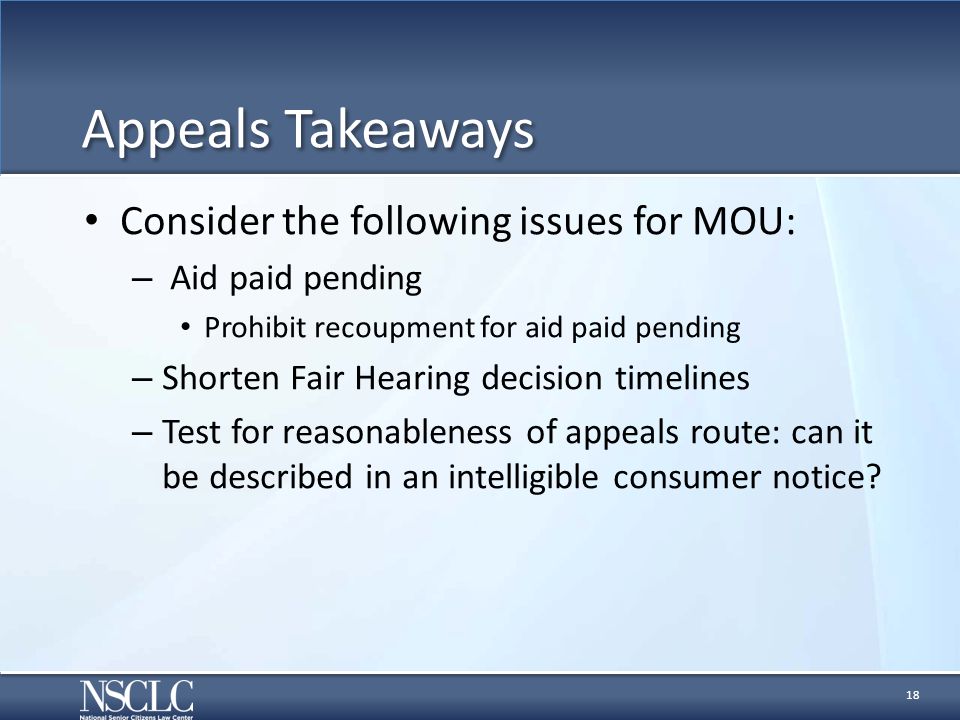 Appeals Takeaways Consider the following issues for MOU: – Aid paid pending Prohibit recoupment for aid paid pending – Shorten Fair Hearing decision timelines – Test for reasonableness of appeals route: can it be described in an intelligible consumer notice.