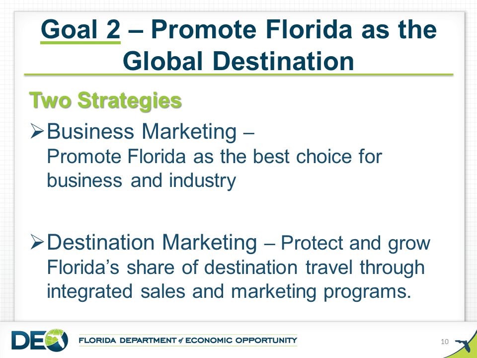 Goal 2 – Promote Florida as the Global Destination Two Strategies  Business Marketing – Promote Florida as the best choice for business and industry  Destination Marketing – Protect and grow Florida’s share of destination travel through integrated sales and marketing programs.