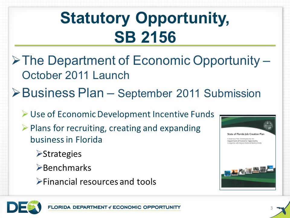 Statutory Opportunity, SB 2156  The Department of Economic Opportunity – October 2011 Launch  Business Plan – September 2011 Submission 3  Use of Economic Development Incentive Funds  Plans for recruiting, creating and expanding business in Florida  Strategies  Benchmarks  Financial resources and tools