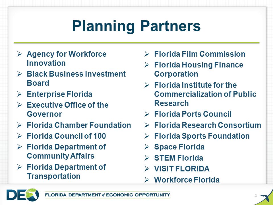 Planning Partners  Agency for Workforce Innovation  Black Business Investment Board  Enterprise Florida  Executive Office of the Governor  Florida Chamber Foundation  Florida Council of 100  Florida Department of Community Affairs  Florida Department of Transportation 4  Florida Film Commission  Florida Housing Finance Corporation  Florida Institute for the Commercialization of Public Research  Florida Ports Council  Florida Research Consortium  Florida Sports Foundation  Space Florida  STEM Florida  VISIT FLORIDA  Workforce Florida