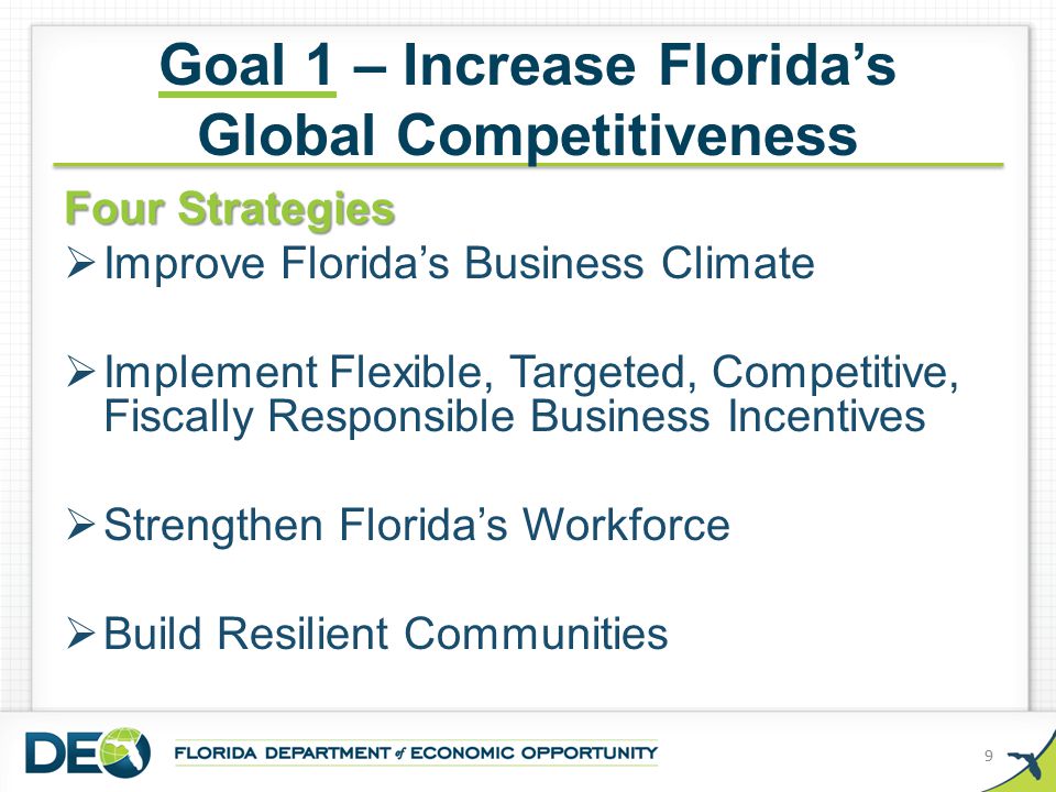 Goal 1 – Increase Florida’s Global Competitiveness Four Strategies  Improve Florida’s Business Climate  Implement Flexible, Targeted, Competitive, Fiscally Responsible Business Incentives  Strengthen Florida’s Workforce  Build Resilient Communities 9