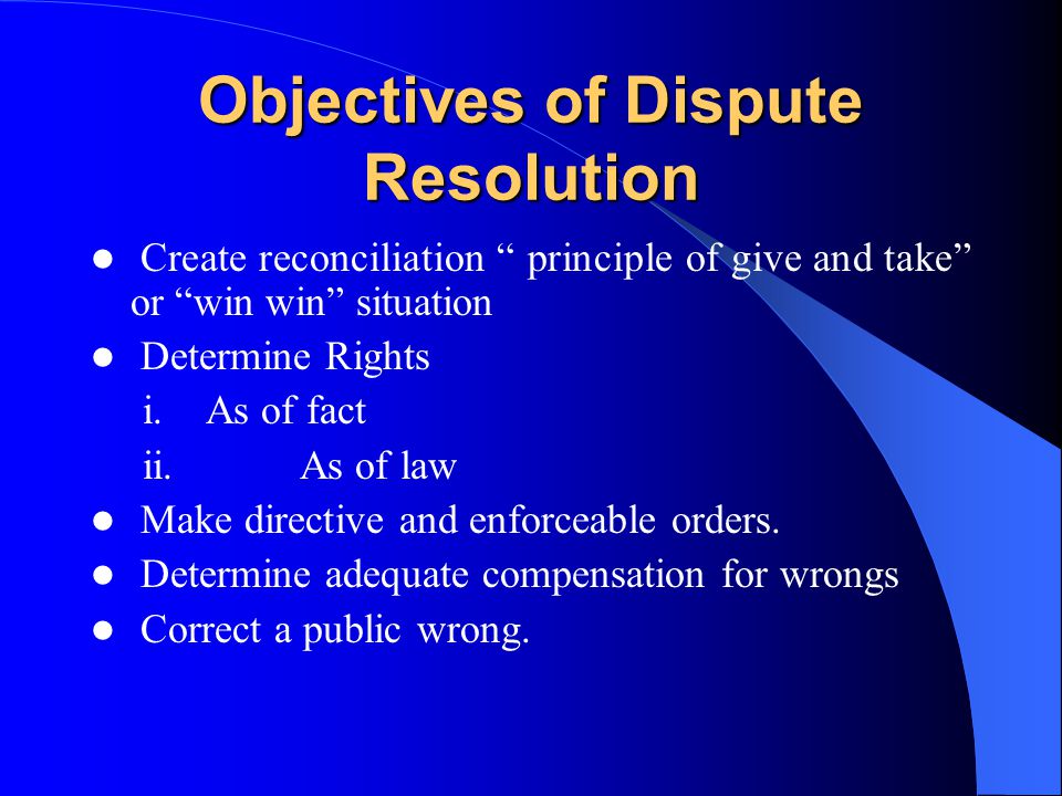 Objectives of Dispute Resolution Create reconciliation principle of give and take or win win situation Determine Rights i.