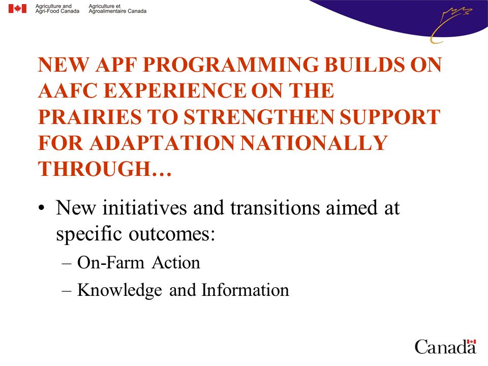 New initiatives and transitions aimed at specific outcomes: –On-Farm Action –Knowledge and Information NEW APF PROGRAMMING BUILDS ON AAFC EXPERIENCE ON THE PRAIRIES TO STRENGTHEN SUPPORT FOR ADAPTATION NATIONALLY THROUGH…