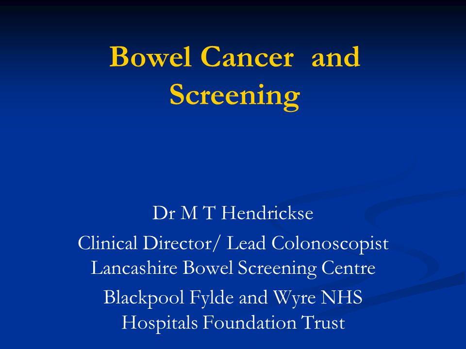 Bowel Cancer and Screening Dr M T Hendrickse Clinical Director/ Lead Colonoscopist Lancashire Bowel Screening Centre Blackpool Fylde and Wyre NHS Hospitals Foundation Trust