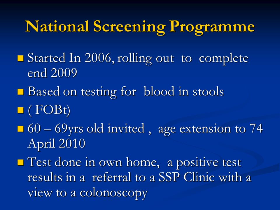 National Screening Programme Started In 2006, rolling out to complete end 2009 Started In 2006, rolling out to complete end 2009 Based on testing for blood in stools Based on testing for blood in stools ( FOBt) ( FOBt) 60 – 69yrs old invited, age extension to 74 April – 69yrs old invited, age extension to 74 April 2010 Test done in own home, a positive test results in a referral to a SSP Clinic with a view to a colonoscopy Test done in own home, a positive test results in a referral to a SSP Clinic with a view to a colonoscopy