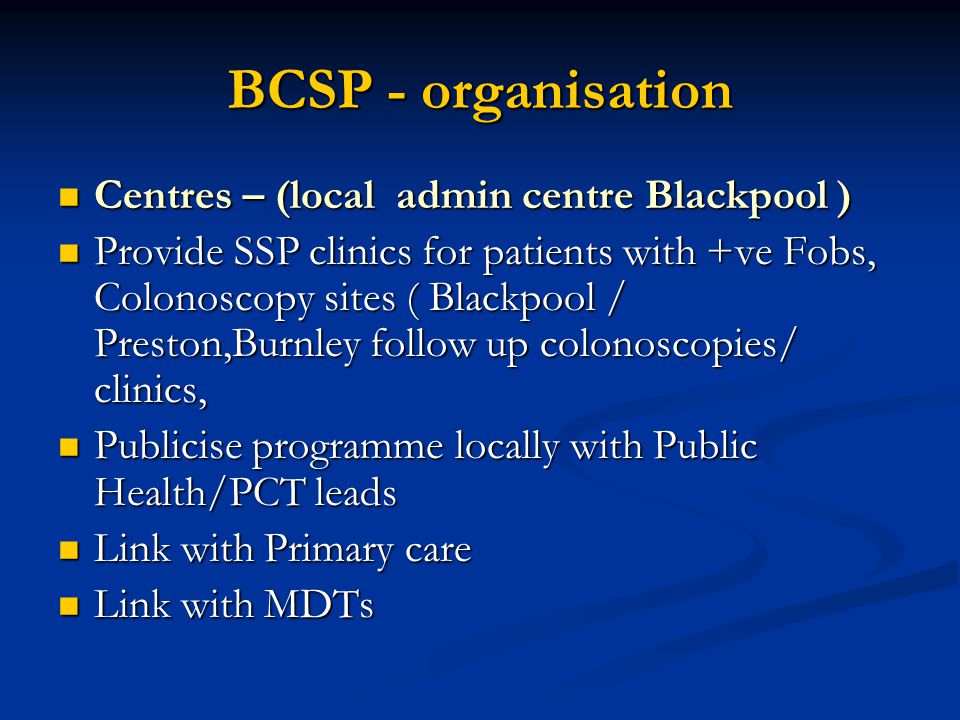 BCSP - organisation Centres – (local admin centre Blackpool ) Centres – (local admin centre Blackpool ) Provide SSP clinics for patients with +ve Fobs, Colonoscopy sites ( Blackpool / Preston,Burnley follow up colonoscopies/ clinics, Provide SSP clinics for patients with +ve Fobs, Colonoscopy sites ( Blackpool / Preston,Burnley follow up colonoscopies/ clinics, Publicise programme locally with Public Health/PCT leads Publicise programme locally with Public Health/PCT leads Link with Primary care Link with Primary care Link with MDTs Link with MDTs