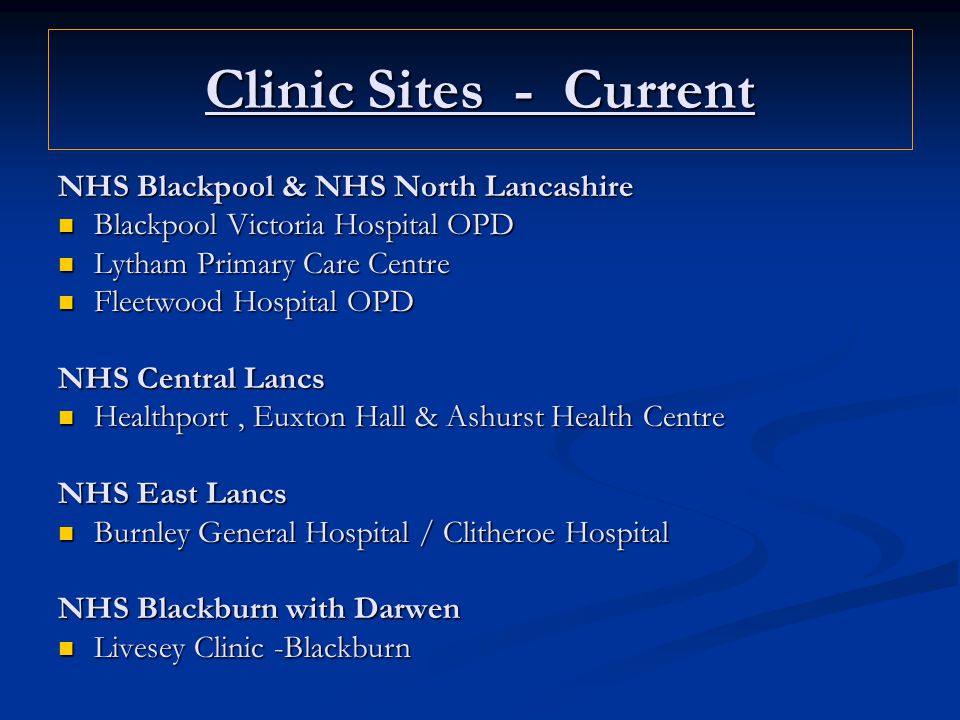Clinic Sites - Current NHS Blackpool & NHS North Lancashire Blackpool Victoria Hospital OPD Blackpool Victoria Hospital OPD Lytham Primary Care Centre Lytham Primary Care Centre Fleetwood Hospital OPD Fleetwood Hospital OPD NHS Central Lancs Healthport, Euxton Hall & Ashurst Health Centre Healthport, Euxton Hall & Ashurst Health Centre NHS East Lancs Burnley General Hospital / Clitheroe Hospital Burnley General Hospital / Clitheroe Hospital NHS Blackburn with Darwen Livesey Clinic -Blackburn Livesey Clinic -Blackburn