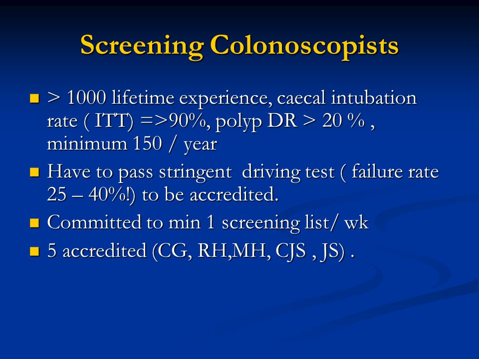 Screening Colonoscopists > 1000 lifetime experience, caecal intubation rate ( ITT) =>90%, polyp DR > 20 %, minimum 150 / year > 1000 lifetime experience, caecal intubation rate ( ITT) =>90%, polyp DR > 20 %, minimum 150 / year Have to pass stringent driving test ( failure rate 25 – 40%!) to be accredited.
