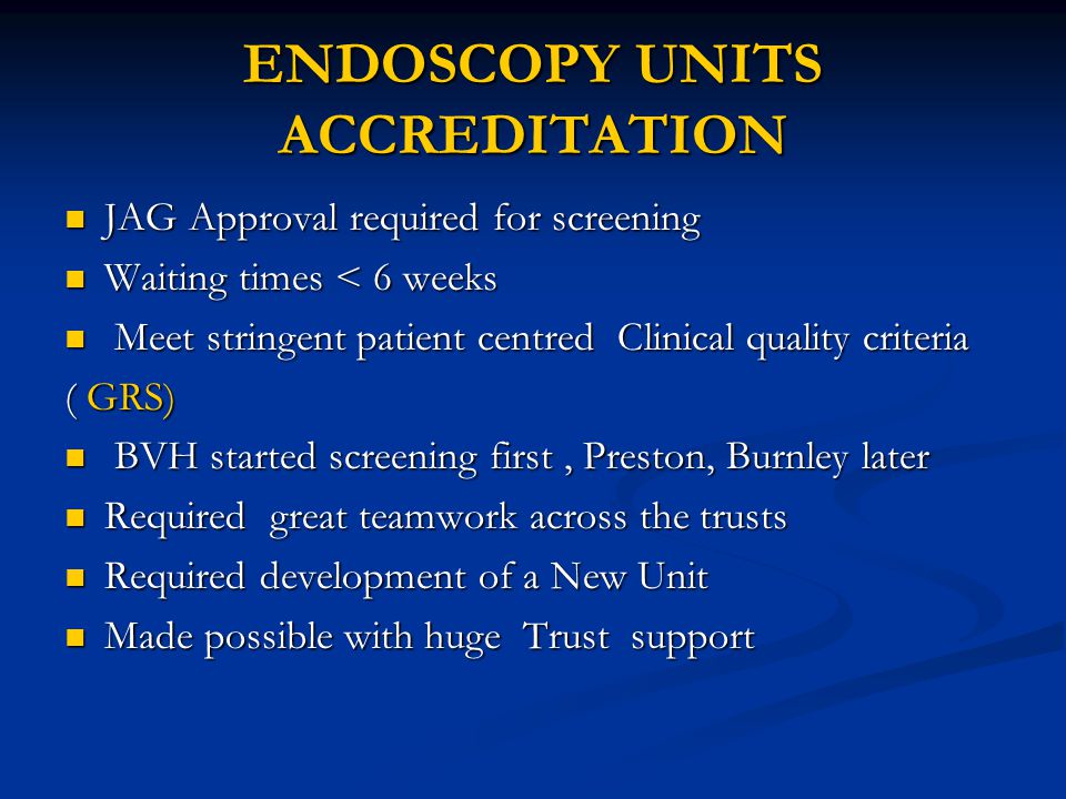 ENDOSCOPY UNITS ACCREDITATION JAG Approval required for screening JAG Approval required for screening Waiting times < 6 weeks Waiting times < 6 weeks Meet stringent patient centred Clinical quality criteria Meet stringent patient centred Clinical quality criteria ( GRS) BVH started screening first, Preston, Burnley later BVH started screening first, Preston, Burnley later Required great teamwork across the trusts Required great teamwork across the trusts Required development of a New Unit Required development of a New Unit Made possible with huge Trust support Made possible with huge Trust support
