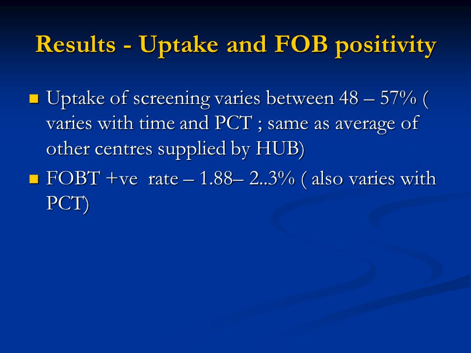 Results - Uptake and FOB positivity Uptake of screening varies between 48 – 57% ( varies with time and PCT ; same as average of other centres supplied by HUB) Uptake of screening varies between 48 – 57% ( varies with time and PCT ; same as average of other centres supplied by HUB) FOBT +ve rate – 1.88– 2..3% ( also varies with PCT) FOBT +ve rate – 1.88– 2..3% ( also varies with PCT)