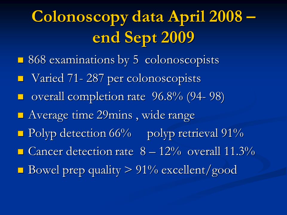 Colonoscopy data April 2008 – end Sept examinations by 5 colonoscopists 868 examinations by 5 colonoscopists Varied per colonoscopists Varied per colonoscopists overall completion rate 96.8% (94- 98) overall completion rate 96.8% (94- 98) Average time 29mins, wide range Average time 29mins, wide range Polyp detection 66% polyp retrieval 91% Polyp detection 66% polyp retrieval 91% Cancer detection rate 8 – 12% overall 11.3% Cancer detection rate 8 – 12% overall 11.3% Bowel prep quality > 91% excellent/good Bowel prep quality > 91% excellent/good