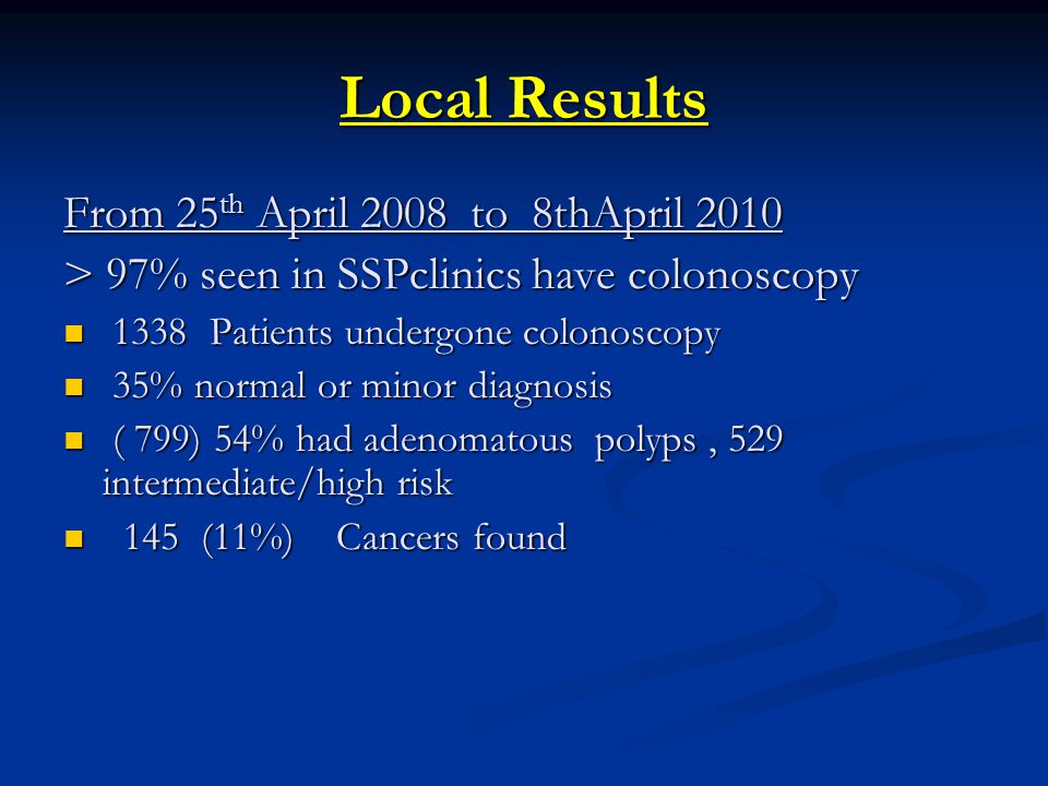Local Results From 25 th April 2008 to 8thApril 2010 > 97% seen in SSPclinics have colonoscopy 1338 Patients undergone colonoscopy 1338 Patients undergone colonoscopy 35% normal or minor diagnosis 35% normal or minor diagnosis ( 799) 54% had adenomatous polyps, 529 intermediate/high risk ( 799) 54% had adenomatous polyps, 529 intermediate/high risk 145 (11%) Cancers found 145 (11%) Cancers found