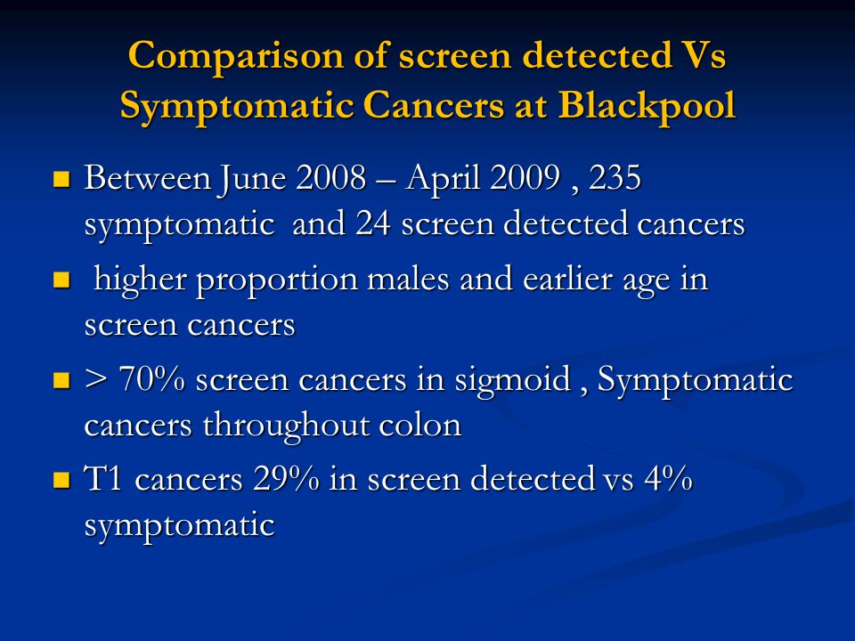 Comparison of screen detected Vs Symptomatic Cancers at Blackpool Between June 2008 – April 2009, 235 symptomatic and 24 screen detected cancers Between June 2008 – April 2009, 235 symptomatic and 24 screen detected cancers higher proportion males and earlier age in screen cancers higher proportion males and earlier age in screen cancers > 70% screen cancers in sigmoid, Symptomatic cancers throughout colon > 70% screen cancers in sigmoid, Symptomatic cancers throughout colon T1 cancers 29% in screen detected vs 4% symptomatic T1 cancers 29% in screen detected vs 4% symptomatic