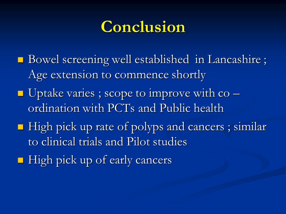 Conclusion Bowel screening well established in Lancashire ; Age extension to commence shortly Bowel screening well established in Lancashire ; Age extension to commence shortly Uptake varies ; scope to improve with co – ordination with PCTs and Public health Uptake varies ; scope to improve with co – ordination with PCTs and Public health High pick up rate of polyps and cancers ; similar to clinical trials and Pilot studies High pick up rate of polyps and cancers ; similar to clinical trials and Pilot studies High pick up of early cancers High pick up of early cancers