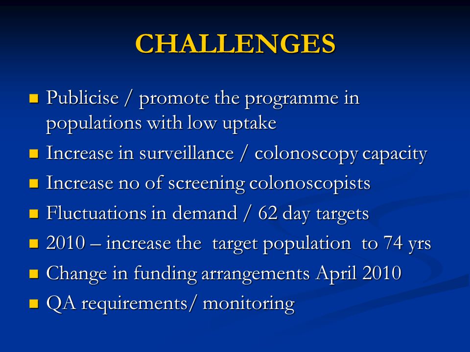 CHALLENGES Publicise / promote the programme in populations with low uptake Publicise / promote the programme in populations with low uptake Increase in surveillance / colonoscopy capacity Increase in surveillance / colonoscopy capacity Increase no of screening colonoscopists Increase no of screening colonoscopists Fluctuations in demand / 62 day targets Fluctuations in demand / 62 day targets 2010 – increase the target population to 74 yrs 2010 – increase the target population to 74 yrs Change in funding arrangements April 2010 Change in funding arrangements April 2010 QA requirements/ monitoring QA requirements/ monitoring