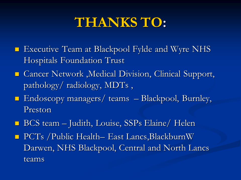 THANKS TO: Executive Team at Blackpool Fylde and Wyre NHS Hospitals Foundation Trust Executive Team at Blackpool Fylde and Wyre NHS Hospitals Foundation Trust Cancer Network,Medical Division, Clinical Support, pathology/ radiology, MDTs, Cancer Network,Medical Division, Clinical Support, pathology/ radiology, MDTs, Endoscopy managers/ teams – Blackpool, Burnley, Preston Endoscopy managers/ teams – Blackpool, Burnley, Preston BCS team – Judith, Louise, SSPs Elaine/ Helen BCS team – Judith, Louise, SSPs Elaine/ Helen PCTs /Public Health– East Lancs,BlackburnW Darwen, NHS Blackpool, Central and North Lancs teams PCTs /Public Health– East Lancs,BlackburnW Darwen, NHS Blackpool, Central and North Lancs teams