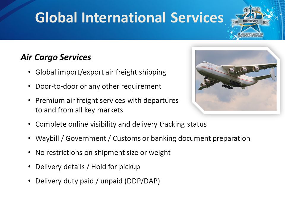 Global International Services Air Cargo Services Global import/export air freight shipping Door-to-door or any other requirement Premium air freight services with departures to and from all key markets Complete online visibility and delivery tracking status Waybill / Government / Customs or banking document preparation No restrictions on shipment size or weight Delivery details / Hold for pickup Delivery duty paid / unpaid (DDP/DAP)