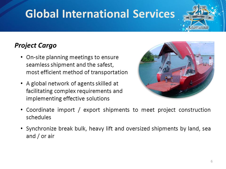Project Cargo On-site planning meetings to ensure seamless shipment and the safest, most efficient method of transportation A global network of agents skilled at facilitating complex requirements and implementing effective solutions Coordinate import / export shipments to meet project construction schedules Synchronize break bulk, heavy lift and oversized shipments by land, sea and / or air Global International Services 6