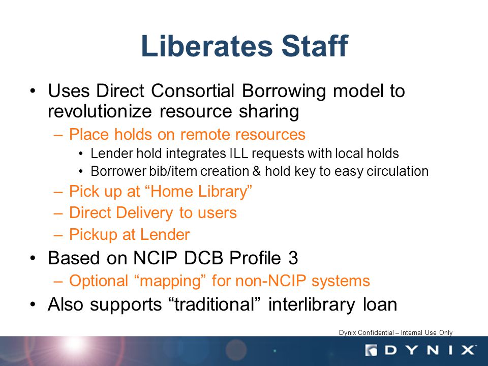 Dynix Confidential – Internal Use Only Liberates Staff Uses Direct Consortial Borrowing model to revolutionize resource sharing –Place holds on remote resources Lender hold integrates ILL requests with local holds Borrower bib/item creation & hold key to easy circulation –Pick up at Home Library –Direct Delivery to users –Pickup at Lender Based on NCIP DCB Profile 3 –Optional mapping for non-NCIP systems Also supports traditional interlibrary loan